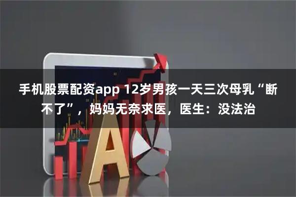手机股票配资app 12岁男孩一天三次母乳“断不了”，妈妈无奈求医，医生：没法治