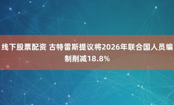 线下股票配资 古特雷斯提议将2026年联合国人员编制削减18.8%