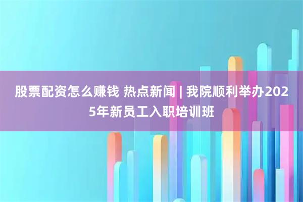 股票配资怎么赚钱 热点新闻 | 我院顺利举办2025年新员工入职培训班