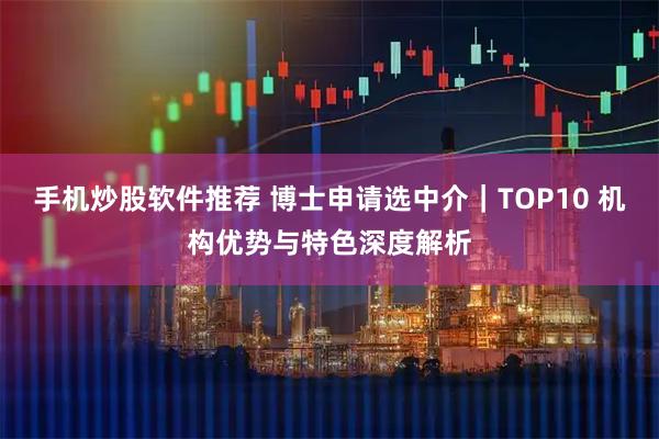 手机炒股软件推荐 博士申请选中介｜TOP10 机构优势与特色深度解析