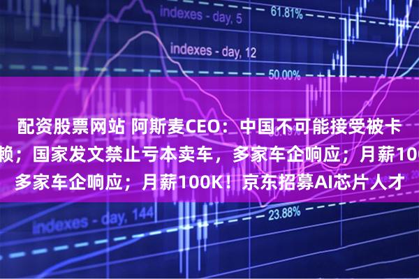 配资股票网站 阿斯麦CEO：中国不可能接受被卡脖子，不如让其保持依赖；国家发文禁止亏本卖车，多家车企响应；月薪100K！京东招募AI芯片人才
