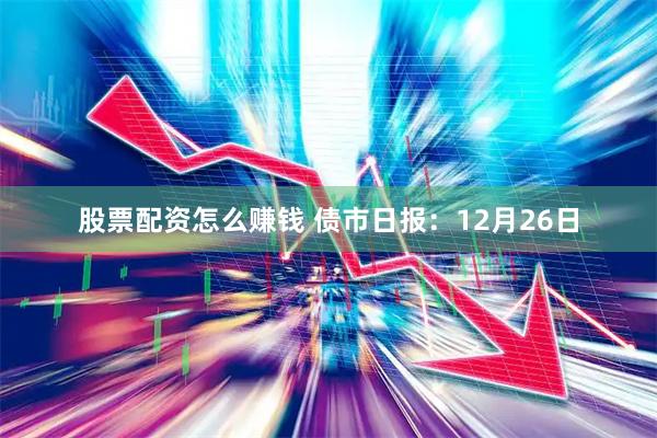 股票配资怎么赚钱 债市日报：12月26日