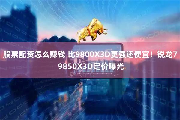 股票配资怎么赚钱 比9800X3D更强还便宜！锐龙7 9850X3D定价曝光