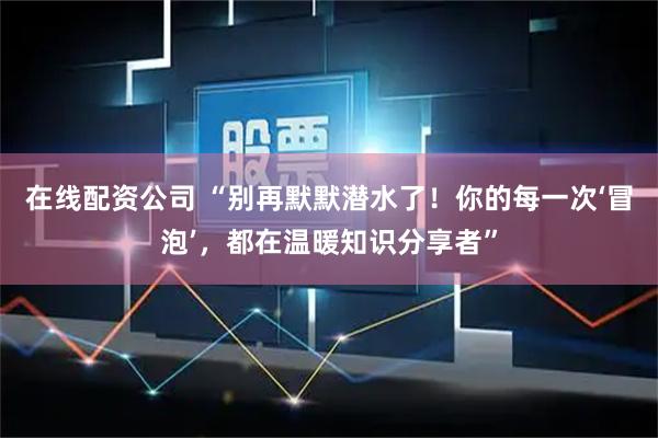 在线配资公司 “别再默默潜水了！你的每一次‘冒泡’，都在温暖知识分享者”
