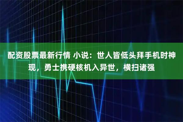 配资股票最新行情 小说：世人皆低头拜手机时神现，勇士携硬核机入异世，横扫诸强