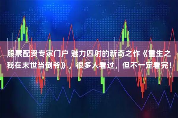 股票配资专家门户 魅力四射的新奇之作《重生之我在末世当倒爷》，很多人看过，但不一定看完！