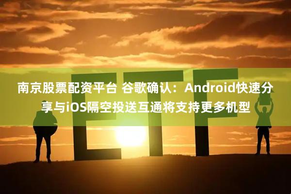 南京股票配资平台 谷歌确认：Android快速分享与iOS隔空投送互通将支持更多机型