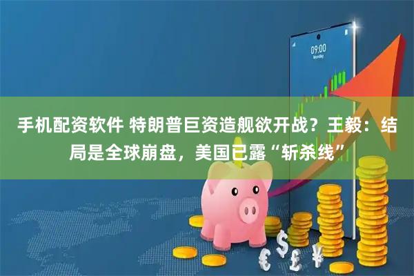 手机配资软件 特朗普巨资造舰欲开战？王毅：结局是全球崩盘，美国已露“斩杀线”