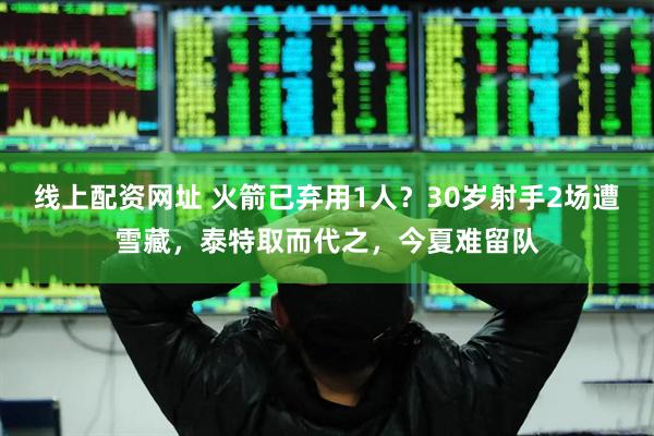 线上配资网址 火箭已弃用1人？30岁射手2场遭雪藏，泰特取而代之，今夏难留队