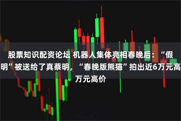 股票知识配资论坛 机器人集体亮相春晚后：“假蔡明”被送给了真蔡明，“春晚版熊猫”拍出近6万元高价