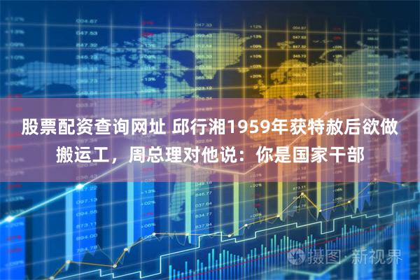 股票配资查询网址 邱行湘1959年获特赦后欲做搬运工，周总理对他说：你是国家干部
