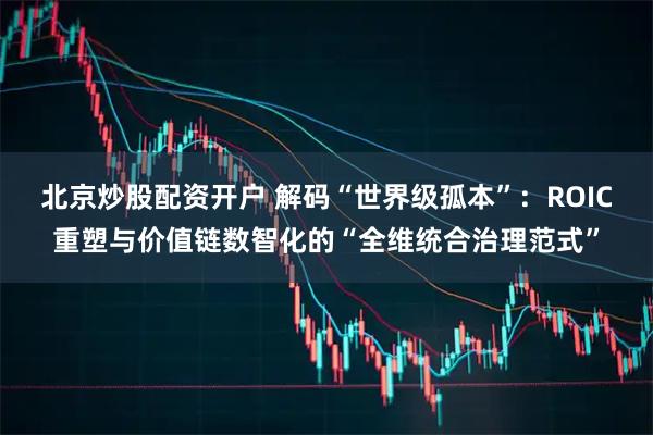 北京炒股配资开户 解码“世界级孤本”：ROIC重塑与价值链数智化的“全维统合治理范式”